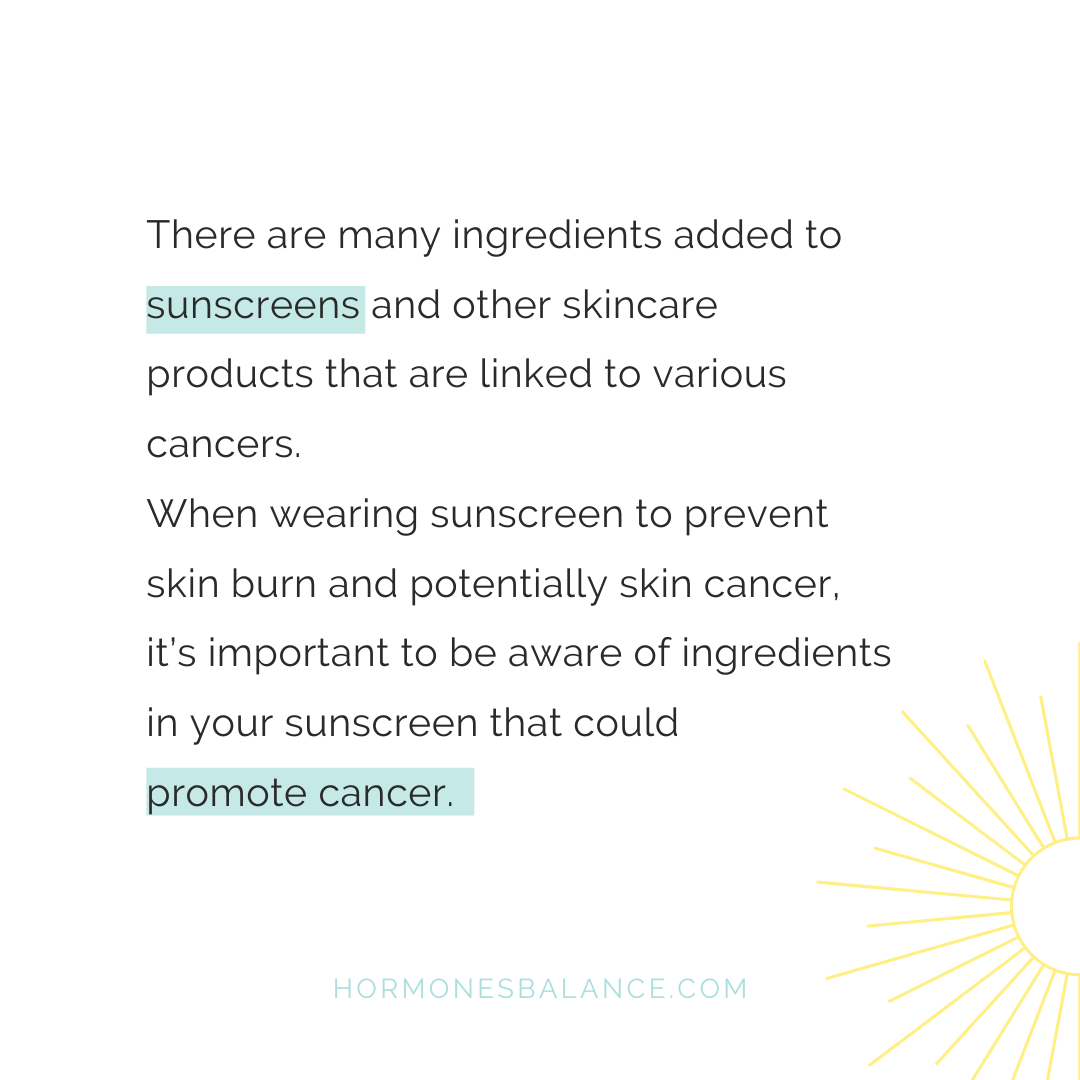 There are a lot of other ingredients added to sunscreens and other skincare products that are linked to various cancers. In wearing sunscreen to prevent skin burn and potentially skin cancer, it’s important to be aware of ingredients in the sunscreen that could promote cancer.