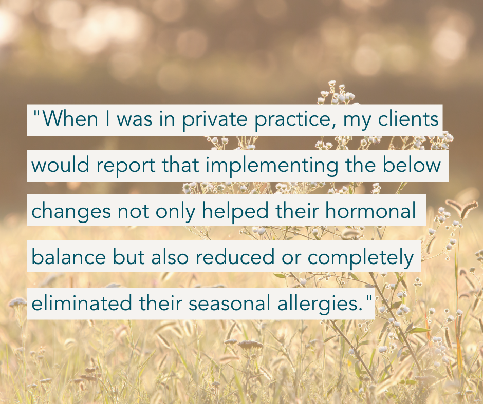"When I was in private practice, my clients would report that implementing the below changes not only helped their hormonal balance but also reduced or completely eliminated their seasonal allergies." 