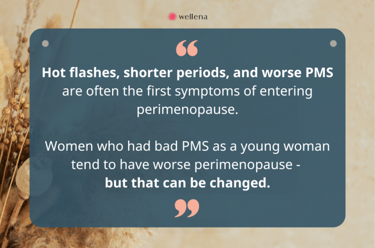 Hot flashes, shorter periods, and worse PMS are often the first symptoms of entering perimenopause. Women who had bad PMS as a young woman tend to have worse perimenopause - but that can be changed.